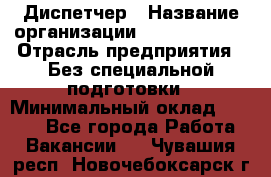 Диспетчер › Название организации ­ NEVA estate › Отрасль предприятия ­ Без специальной подготовки › Минимальный оклад ­ 8 000 - Все города Работа » Вакансии   . Чувашия респ.,Новочебоксарск г.